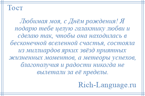 
    Любимая моя, с Днём рождения! Я подарю тебе целую галактику любви и сделаю так, чтобы она находилась в бесконечной вселенной счастья, состояла из миллиардов ярких звёзд приятных жизненных моментов, а метеоры успехов, благополучия и радости никогда не вылетали за её пределы.