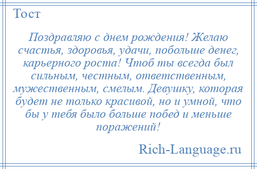 
    Поздравляю с днем рождения! Желаю счастья, здоровья, удачи, побольше денег, карьерного роста! Чтоб ты всегда был сильным, честным, ответственным, мужественным, смелым. Девушку, которая будет не только красивой, но и умной, что бы у тебя было больше побед и меньше поражений!