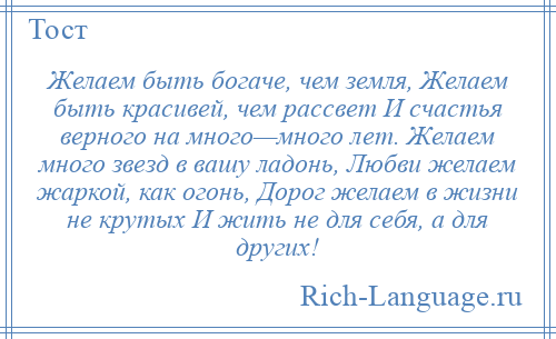 
    Желаем быть богаче, чем земля, Желаем быть красивей, чем рассвет И счастья верного на много—много лет. Желаем много звезд в вашу ладонь, Любви желаем жаркой, как огонь, Дорог желаем в жизни не крутых И жить не для себя, а для других!