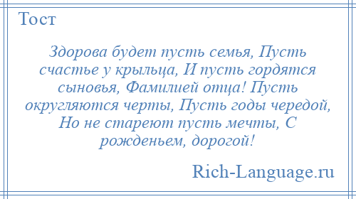 
    Здорова будет пусть семья, Пусть счастье у крыльца, И пусть гордятся сыновья, Фамилией отца! Пусть округляются черты, Пусть годы чередой, Но не стареют пусть мечты, С рожденьем, дорогой!