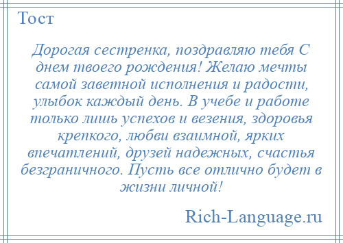 
    Дорогая сестренка, поздравляю тебя С днем твоего рождения! Желаю мечты самой заветной исполнения и радости, улыбок каждый день. В учебе и работе только лишь успехов и везения, здоровья крепкого, любви взаимной, ярких впечатлений, друзей надежных, счастья безграничного. Пусть все отлично будет в жизни личной!