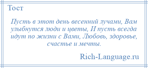 
    Пусть в этот день весенний лучами, Вам улыбнутся люди и цветы, И пусть всегда идут по жизни с Вами, Любовь, здоровье, счастье и мечты.