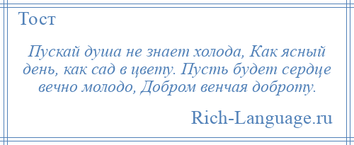 
    Пускай душа не знает холода, Как ясный день, как сад в цвету. Пусть будет сердце вечно молодо, Добром венчая доброту.