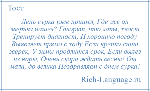 
    День сурка уже пришел, Где же он зверька нашел? Говорят, что лапы, хвост Тренирует диагност, И хорошую погоду Выявляет прямо с ходу Если крепко спит зверек, У зимы продлится срок, Если вылез из норы, Очень скоро ждать весны! От мала, до велика Поздравляем с днем сурка!