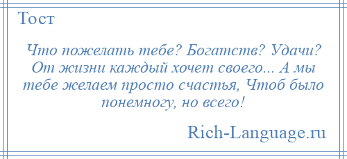 
    Что пожелать тебе? Богатств? Удачи? От жизни каждый хочет своего... А мы тебе желаем просто счастья, Чтоб было понемногу, но всего!
