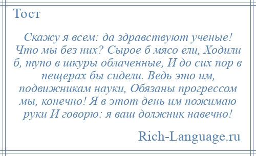 
    Скажу я всем: да здравствуют ученые! Что мы без них? Сырое б мясо ели, Ходили б, тупо в шкуры облаченные, И до сих пор в пещерах бы сидели. Ведь это им, подвижникам науки, Обязаны прогрессом мы, конечно! Я в этот день им пожимаю руки И говорю: я ваш должник навечно!