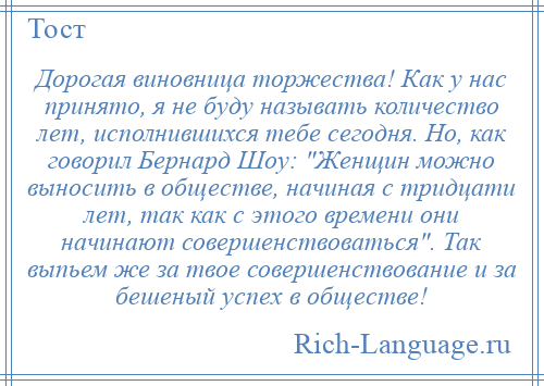 
    Дорогая виновница торжества! Как у нас принято, я не буду называть количество лет, исполнившихся тебе сегодня. Но, как говорил Бернард Шоу: Женщин можно выносить в обществе, начиная с тридцати лет, так как с этого времени они начинают совершенствоваться . Так выпьем же за твое совершенствование и за бешеный успех в обществе!