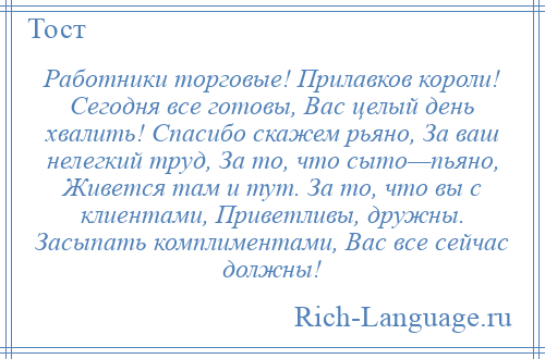 
    Работники торговые! Прилавков короли! Сегодня все готовы, Вас целый день хвалить! Спасибо скажем рьяно, За ваш нелегкий труд, За то, что сыто—пьяно, Живется там и тут. За то, что вы с клиентами, Приветливы, дружны. Засыпать комплиментами, Вас все сейчас должны!