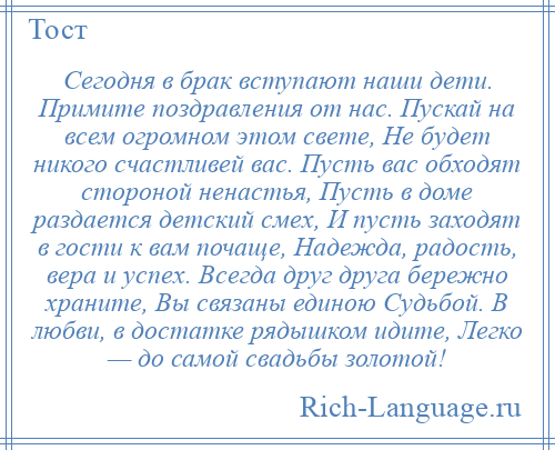
    Сегодня в брак вступают наши дети. Примите поздравления от нас. Пускай на всем огромном этом свете, Не будет никого счастливей вас. Пусть вас обходят стороной ненастья, Пусть в доме раздается детский смех, И пусть заходят в гости к вам почаще, Надежда, радость, вера и успех. Всегда друг друга бережно храните, Вы связаны единою Судьбой. В любви, в достатке рядышком идите, Легко — до самой свадьбы золотой!