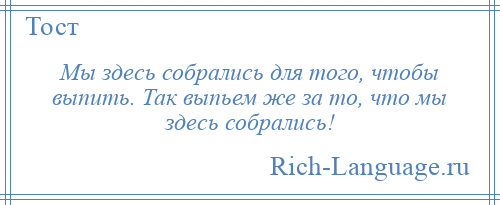 
    Мы здесь собрались для того, чтобы выпить. Так выпьем же за то, что мы здесь собрались!