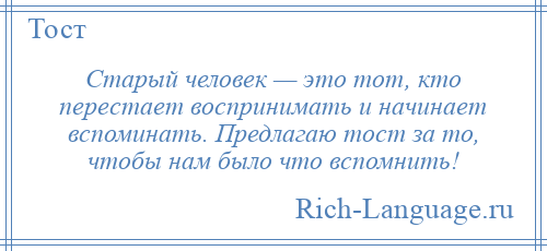 
    Старый человек — это тот, кто перестает воспринимать и начинает вспоминать. Предлагаю тост за то, чтобы нам было что вспомнить!