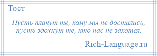 
    Пусть плачут те, кому мы не достались, пусть здохнут те, кто нас не захотел.