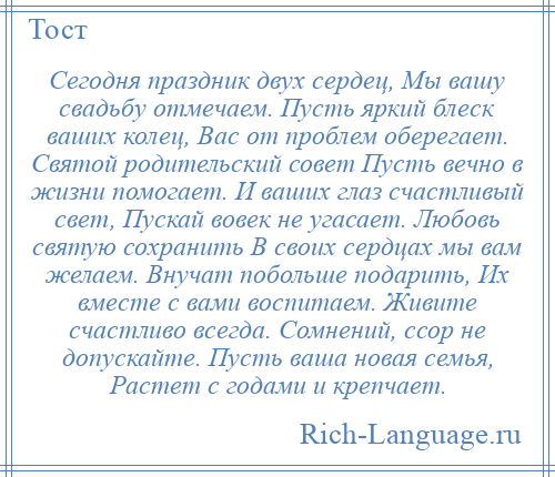 
    Сегодня праздник двух сердец, Мы вашу свадьбу отмечаем. Пусть яркий блеск ваших колец, Вас от проблем оберегает. Святой родительский совет Пусть вечно в жизни помогает. И ваших глаз счастливый свет, Пускай вовек не угасает. Любовь святую сохранить В своих сердцах мы вам желаем. Внучат побольше подарить, Их вместе с вами воспитаем. Живите счастливо всегда. Сомнений, ссор не допускайте. Пусть ваша новая семья, Растет с годами и крепчает.