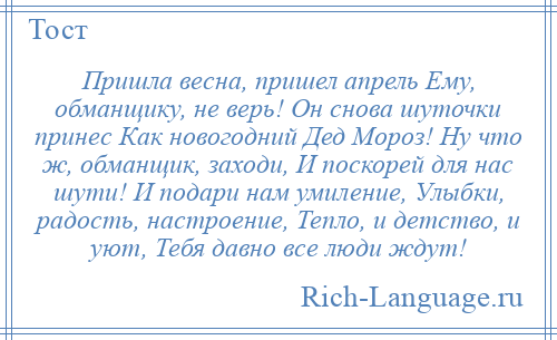 
    Пришла весна, пришел апрель Ему, обманщику, не верь! Он снова шуточки принес Как новогодний Дед Мороз! Ну что ж, обманщик, заходи, И поскорей для нас шути! И подари нам умиление, Улыбки, радость, настроение, Тепло, и детство, и уют, Тебя давно все люди ждут!