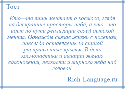 
    Кто—то лишь мечтает о космосе, глядя на бескрайние просторы неба, а кто—то идет по пути реализации своей детской мечты. Однажды связав жизнь с полетом, навсегда оставляешь за спиной расправленные крылья. В день космонавтики и авиации желаю вдохновения, легкости и мирного неба над головой.