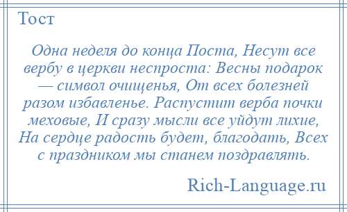 
    Одна неделя до конца Поста, Несут все вербу в церкви неспроста: Весны подарок — символ очищенья, От всех болезней разом избавленье. Распустит верба почки меховые, И сразу мысли все уйдут лихие, На сердце радость будет, благодать, Всех с праздником мы станем поздравлять.