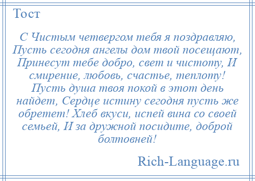 
    С Чистым четвергом тебя я поздравляю, Пусть сегодня ангелы дом твой посещают, Принесут тебе добро, свет и чистоту, И смирение, любовь, счастье, теплоту! Пусть душа твоя покой в этот день найдет, Сердце истину сегодня пусть же обретет! Хлеб вкуси, испей вина со своей семьей, И за дружной посидите, доброй болтовней!