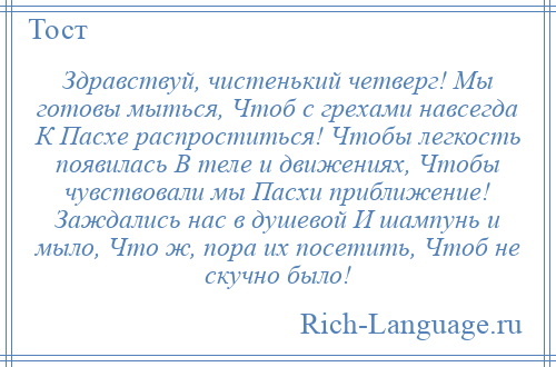 
    Здравствуй, чистенький четверг! Мы готовы мыться, Чтоб с грехами навсегда К Пасхе распроститься! Чтобы легкость появилась В теле и движениях, Чтобы чувствовали мы Пасхи приближение! Заждались нас в душевой И шампунь и мыло, Что ж, пора их посетить, Чтоб не скучно было!