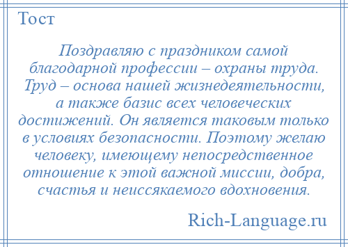 
    Поздравляю с праздником самой благодарной профессии – охраны труда. Труд – основа нашей жизнедеятельности, а также базис всех человеческих достижений. Он является таковым только в условиях безопасности. Поэтому желаю человеку, имеющему непосредственное отношение к этой важной миссии, добра, счастья и неиссякаемого вдохновения.