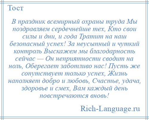 
    В праздник всемирный охраны труда Мы поздравляем сердечнейше тех, Кто свои силы и дни, и года Тратит на наш безопасный успех! За неусыпный и чуткий контроль Выскажем мы благодарность сейчас — Он неприятности сводит на ноль, Оберегает заботливо нас! Пусть же сопутствует только успех, Жизнь наполняет добро и любовь, Счастье, удача, здоровье и смех, Вам каждый день повстречаются вновь!