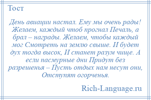 
    День авиации настал. Ему мы очень рады! Желаем, каждый чтоб прогнал Печаль, а брал – награды. Желаем, чтобы каждый мог Смотреть на землю свыше. И будет дух тогда высок, И станет разум чище. А если пасмурные дни Придут без разрешенья – Пусть отдых нам несут они, Отступят огорченья.