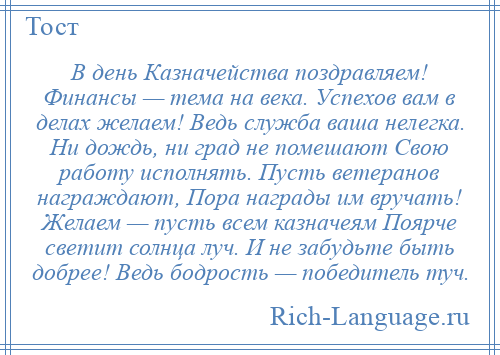 
    В день Казначейства поздравляем! Финансы — тема на века. Успехов вам в делах желаем! Ведь служба ваша нелегка. Ни дождь, ни град не помешают Свою работу исполнять. Пусть ветеранов награждают, Пора награды им вручать! Желаем — пусть всем казначеям Поярче светит солнца луч. И не забудьте быть добрее! Ведь бодрость — победитель туч.