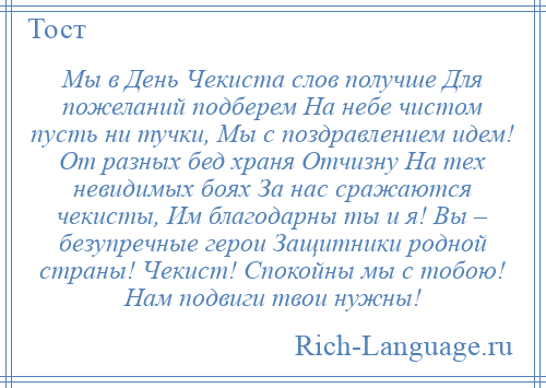 
    Мы в День Чекиста слов получше Для пожеланий подберем На небе чистом пусть ни тучки, Мы с поздравлением идем! От разных бед храня Отчизну На тех невидимых боях За нас сражаются чекисты, Им благодарны ты и я! Вы – безупречные герои Защитники родной страны! Чекист! Спокойны мы с тобою! Нам подвиги твои нужны!