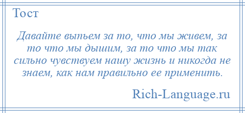 
    Давайте выпьем за то, что мы живем, за то что мы дышим, за то что мы так сильно чувствуем нашу жизнь и никогда не знаем, как нам правильно ее применить.