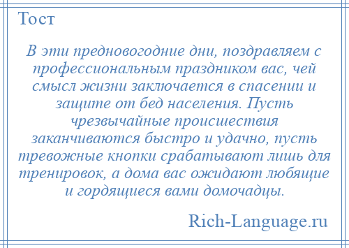 
    В эти предновогодние дни, поздравляем с профессиональным праздником вас, чей смысл жизни заключается в спасении и защите от бед населения. Пусть чрезвычайные происшествия заканчиваются быстро и удачно, пусть тревожные кнопки срабатывают лишь для тренировок, а дома вас ожидают любящие и гордящиеся вами домочадцы.