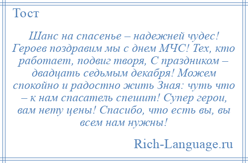 
    Шанс на спасенье – надежней чудес! Героев поздравим мы с днем МЧС! Тех, кто работает, подвиг творя, С праздником – двадцать седьмым декабря! Можем спокойно и радостно жить Зная: чуть что – к нам спасатель спешит! Супер герои, вам нету цены! Спасибо, что есть вы, вы всем нам нужны!