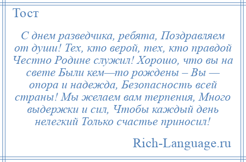 
    С днем разведчика, ребята, Поздравляем от души! Тех, кто верой, тех, кто правдой Честно Родине служил! Хорошо, что вы на свете Были кем—то рождены – Вы — опора и надежда, Безопасность всей страны! Мы желаем вам терпения, Много выдержки и сил, Чтобы каждый день нелегкий Только счастье приносил!