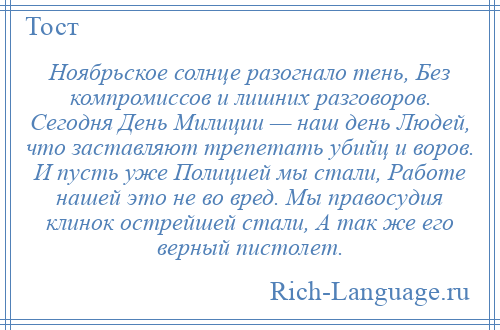 
    Ноябрьское солнце разогнало тень, Без компромиссов и лишних разговоров. Сегодня День Милиции — наш день Людей, что заставляют трепетать убийц и воров. И пусть уже Полицией мы стали, Работе нашей это не во вред. Мы правосудия клинок острейшей стали, А так же его верный пистолет.
