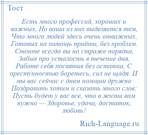 
    Есть много профессий, хороших и важных, Но ваша из них выделяется тем, Что много людей здесь очень отважных, Готовых на помощь прийти, без проблем. Стоите всегда вы на страже порядка, Забыв про усталость в течение дня, Работе себя посвятив без остатка, С преступностью боретесь, сил не щадя. И мы вас сейчас с днем полиции дружно Поздравить хотим и сказать много слов: Пусть будет у вас все, что в жизни вам нужно — Здоровье, удача, достаток, любовь!