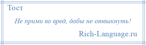
    Не прими во вред, дабы не отвыкнуть!