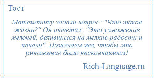 
    Математику задали вопрос: Что такое жизнь? Он ответил: Это умножение мелочей, делившихся на мелкие радости и печали . Пожелаем же, чтобы это умножение было нескончаемым!