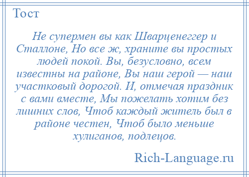 
    Не супермен вы как Шварценеггер и Сталлоне, Но все ж, храните вы простых людей покой. Вы, безусловно, всем известны на районе, Вы наш герой — наш участковый дорогой. И, отмечая праздник с вами вместе, Мы пожелать хотим без лишних слов, Чтоб каждый житель был в районе честен, Чтоб было меньше хулиганов, подлецов.