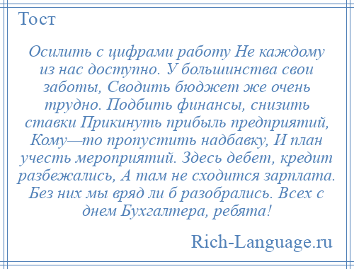
    Осилить с цифрами работу Не каждому из нас доступно. У большинства свои заботы, Сводить бюджет же очень трудно. Подбить финансы, снизить ставки Прикинуть прибыль предприятий, Кому—то пропустить надбавку, И план учесть мероприятий. Здесь дебет, кредит разбежались, А там не сходится зарплата. Без них мы вряд ли б разобрались. Всех с днем Бухгалтера, ребята!
