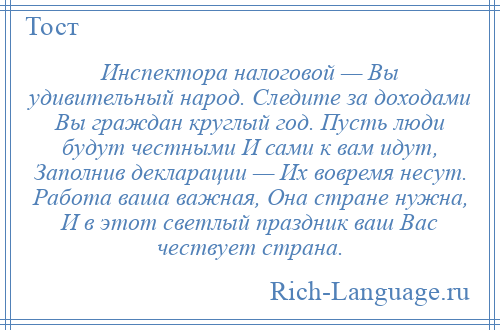 
    Инспектора налоговой — Вы удивительный народ. Следите за доходами Вы граждан круглый год. Пусть люди будут честными И сами к вам идут, Заполнив декларации — Их вовремя несут. Работа ваша важная, Она стране нужна, И в этот светлый праздник ваш Вас чествует страна.