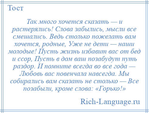 
    Так много хочется сказать — и растерялись! Слова забылись, мысли все смешались. Ведь столько пожелать вам хочется, родные, Уже не дети — наши молодые! Пусть жизнь избавит вас от бед и ссор, Пусть в дом ваш позабудут путь раздор. И помните всегда во все года — Любовь вас повенчала навсегда. Мы собирались вам сказать не столько — Все позабыли, кроме слова: «Горько!»