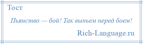 
    Пьянство — бой! Так выпьем перед боем!