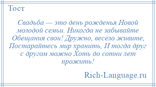 
    Свадьба — это день рожденья Новой молодой семьи. Никогда не забывайте Обещания свои! Дружно, весело живите, Постарайтесь мир хранить, И тогда друг с другом можно Хоть до сотни лет прожить!