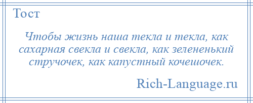 
    Чтобы жизнь наша текла и текла, как сахарная свекла и свекла, как зелененький стручочек, как капустный кочешочек.