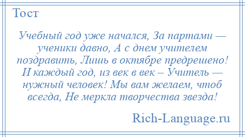 
    Учебный год уже начался, За партами — ученики давно, А с днем учителем поздравить, Лишь в октябре предрешено! И каждый год, из век в век – Учитель — нужный человек! Мы вам желаем, чтоб всегда, Не меркла творчества звезда!