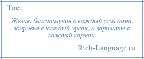 
    Желаю благополучия в каждый угол дома, здоровья в каждый орган, а зарплаты в каждый карман.