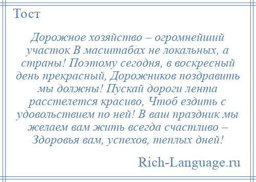 
    Дорожное хозяйство – огромнейший участок В масштабах не локальных, а страны! Поэтому сегодня, в воскресный день прекрасный, Дорожников поздравить мы должны! Пускай дороги лента расстелется красиво, Чтоб ездить с удовольствием по ней! В ваш праздник мы желаем вам жить всегда счастливо – Здоровья вам, успехов, теплых дней!