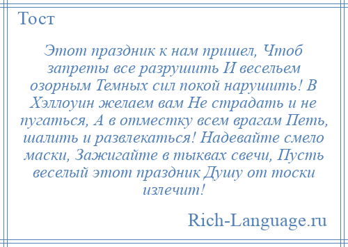 
    Этот праздник к нам пришел, Чтоб запреты все разрушить И весельем озорным Темных сил покой нарушить! В Хэллоуин желаем вам Не страдать и не пугаться, А в отместку всем врагам Петь, шалить и развлекаться! Надевайте смело маски, Зажигайте в тыквах свечи, Пусть веселый этот праздник Душу от тоски излечит!