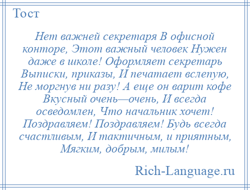 
    Нет важней секретаря В офисной конторе, Этот важный человек Нужен даже в школе! Оформляет секретарь Выписки, приказы, И печатает вслепую, Не моргнув ни разу! А еще он варит кофе Вкусный очень—очень, И всегда осведомлен, Что начальник хочет! Поздравляем! Поздравляем! Будь всегда счастливым, И тактичным, и приятным, Мягким, добрым, милым!