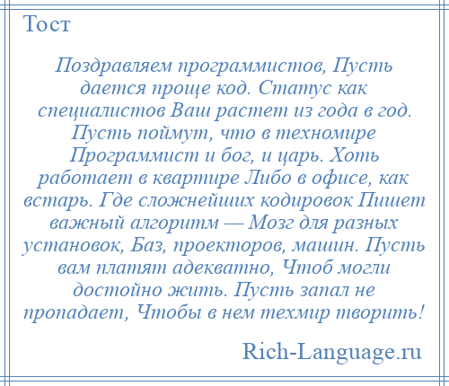 
    Поздравляем программистов, Пусть дается проще код. Статус как специалистов Ваш растет из года в год. Пусть поймут, что в техномире Программист и бог, и царь. Хоть работает в квартире Либо в офисе, как встарь. Где сложнейших кодировок Пишет важный алгоритм — Мозг для разных установок, Баз, проекторов, машин. Пусть вам платят адекватно, Чтоб могли достойно жить. Пусть запал не пропадает, Чтобы в нем техмир творить!