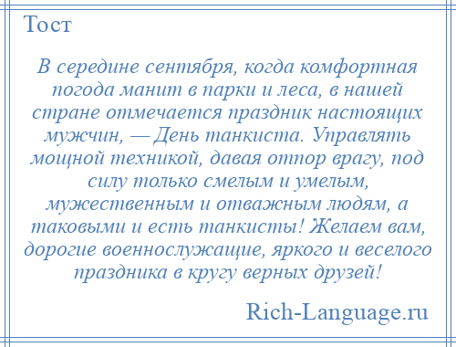 
    В середине сентября, когда комфортная погода манит в парки и леса, в нашей стране отмечается праздник настоящих мужчин, — День танкиста. Управлять мощной техникой, давая отпор врагу, под силу только смелым и умелым, мужественным и отважным людям, а таковыми и есть танкисты! Желаем вам, дорогие военнослужащие, яркого и веселого праздника в кругу верных друзей!