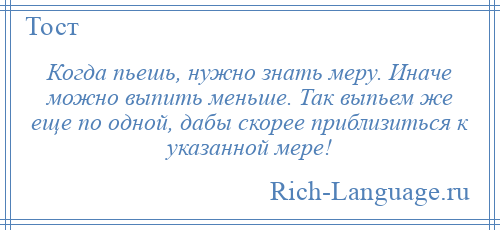 
    Когда пьешь, нужно знать меру. Иначе можно выпить меньше. Так выпьем же еще по одной, дабы скорее приблизиться к указанной мере!